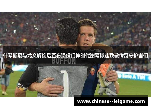 什琴斯尼与尤文解约后宣布退役门神时代谢幕球迷致敬传奇守护者们