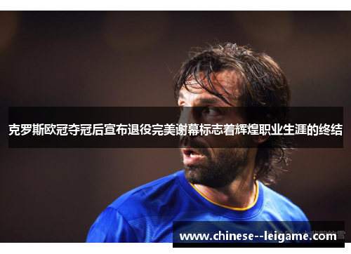 克罗斯欧冠夺冠后宣布退役完美谢幕标志着辉煌职业生涯的终结